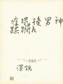 催眠后男神任我蹂躏h