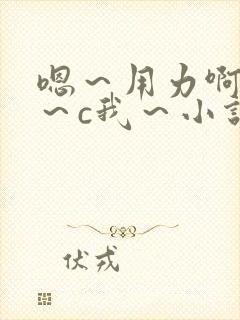 嗯～用力啊～嗯～c我～小说