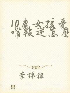 10岁女孩爱顶嘴叛逆怎么办