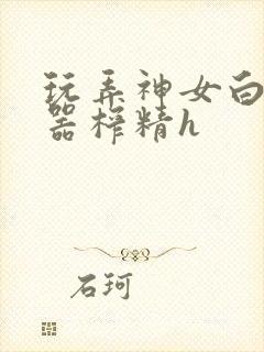 玩弄神女白嫩名器榨精h