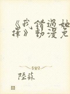 《我错过她的选择》动漫免费观看