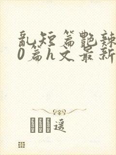 乱短篇艳辣500篇h文最新章节