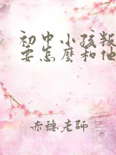 初中小孩叛逆期要怎么和他沟通