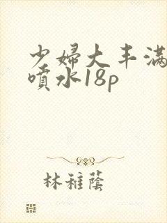 少妇大丰满高潮喷水18p