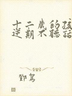 十二岁的孩子叛逆期不听话怎么办