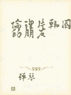 伦理片韩国姐姐的朋友