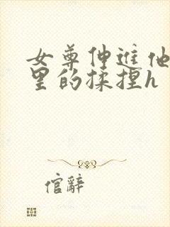 女尊伸进他裤裆里的揉捏h