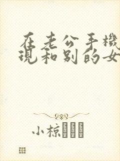 在老公手机里发现和别的女的聊天