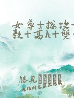 女尊+总攻+调教+高h+双性