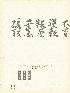 孩子叛逆不听话该怎么教育