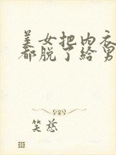 美女把内衣内裤都脱了给男人看