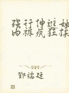 强行伸进她的小内裤疯狂揉摸视频