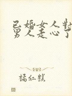 已婚女人对已婚男人走心了的表现