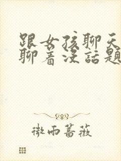 跟女孩聊天聊着聊着没话题了咋办