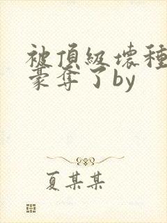 被顶级坏种强取豪夺了by