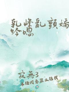 乳峰乱颤娇喘呻吟嗯