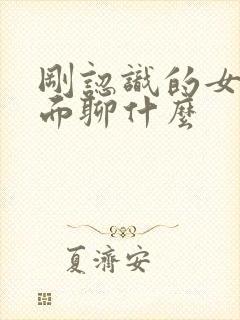 刚认识的女生见面聊什么