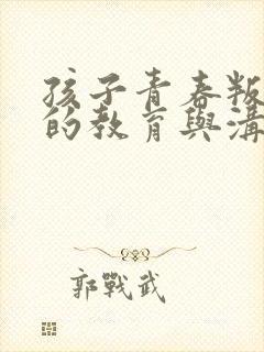 孩子青春叛逆期的教育与沟通方法