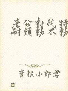 老公对我特别不耐烦动不动就发火