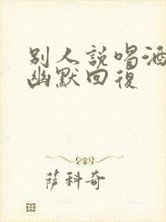 别人说喝酒怎么幽默回复