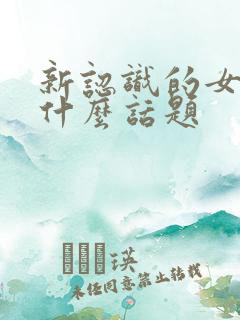 新认识的女生聊什么话题