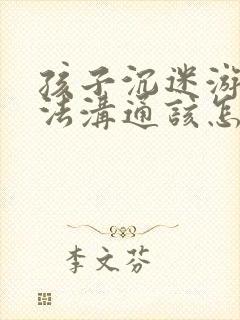 孩子沉迷游戏无法沟通该怎么办