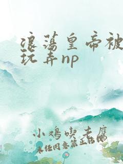 浪荡皇帝被多人玩弄np