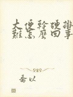 大便干硬排便困难怎么回事