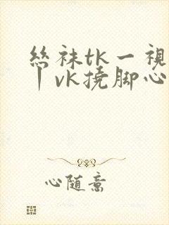 丝袜tk一视频丨vk挠脚心丨vk