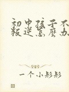 初中孩子不听话叛逆怎么办家长如何教育