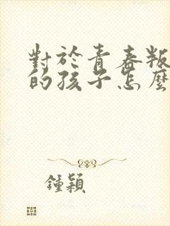 对于青春叛逆期的孩子怎么办