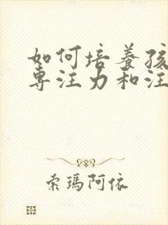 如何培养孩子的专注力和注意力