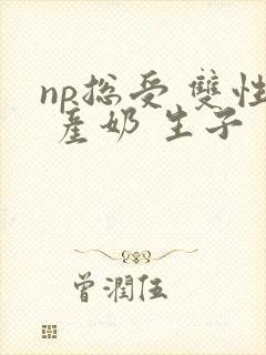 np总受 双性 产奶 生子