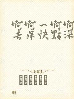 啊啊～啊啊插进去痒快点深一点用力好爽哦