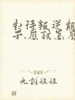 对待叛逆期的孩子,应该怎么引导