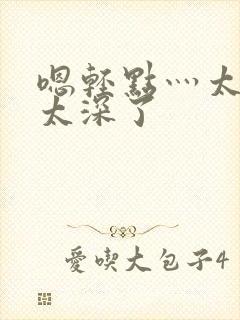 嗯轻点灬太粗嗯太深了