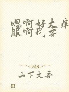 嗯啊好大痒好舒服啊我要