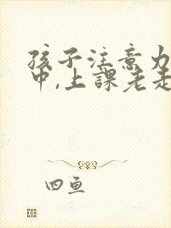 孩子注意力不集中,上课老走神怎么