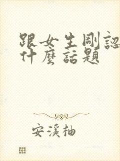 跟女生刚认识聊什么话题