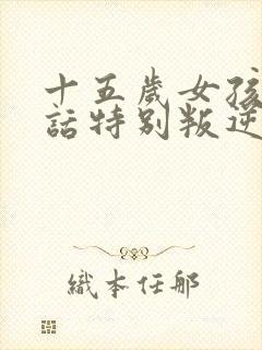 十五岁女孩不听话特别叛逆怎么办