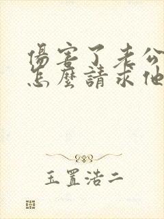 伤害了老公的心怎么请求他的原谅