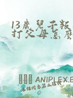 13岁儿子叛逆打父母怎么办