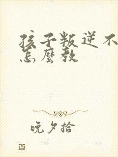 孩子叛逆不听话怎么教