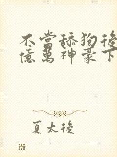 不当舔狗后成了亿万神豪下拉式免费漫画