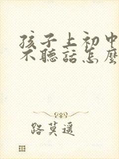 孩子上初中叛逆不听话怎么办