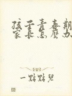 孩子青春期叛逆家长怎么办男孩