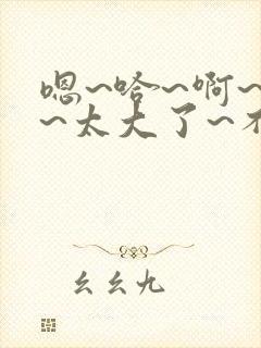 嗯~哈~啊~哼~太大了~不要了~