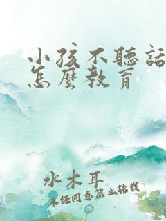 小孩不听话叛逆怎么教育