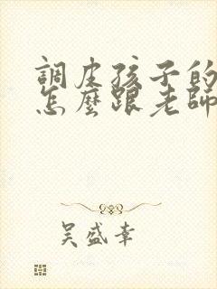 调皮孩子的家长怎么跟老师沟通