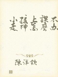 小孩上课不专心走神怎么办